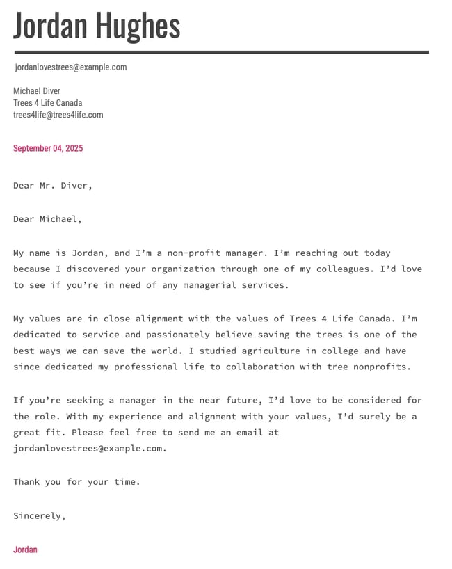 Dear Michael, My name is Jordan, and I’m a non-profit manager. I’m reaching out today because I discovered your organization through one of my colleagues. I’d love to see if you’re in need of any managerial services. My values are in close alignment with the values of Trees 4 Life Canada. I’m dedicated to service and passionately believe saving the trees is one of the best ways we can save the world. I studied agriculture in college and have since dedicated my professional life to collaboration with tree nonprofits. If you’re seeking a manager in the near future, I’d love to be considered for the role. With my experience and alignment with your values, I’d surely be a great fit. Please feel free to send me an email at jordanlovestrees@example.com. Thank you for your time. Sincerely, Jordan