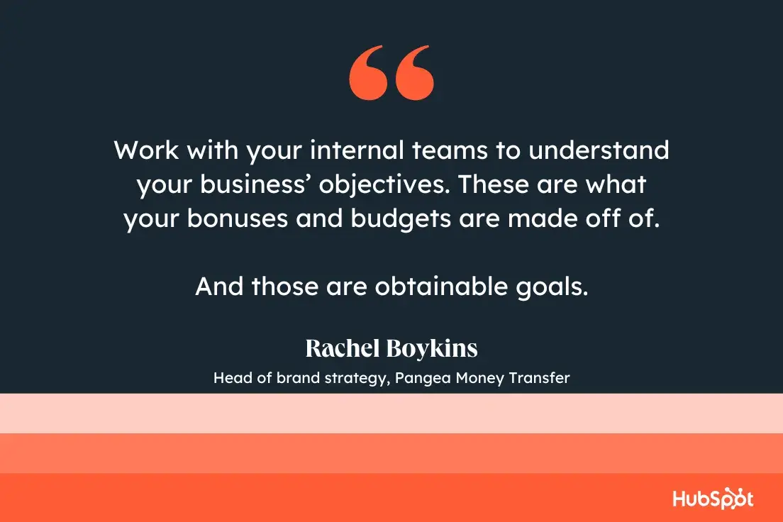 “Work with your internal teams to understand your business’ objectives. These are what your bonuses and budgets are made off of. And those are obtainable goals.”—Rachel Boykins, Head of brand strategy, Pangea Money Transfer