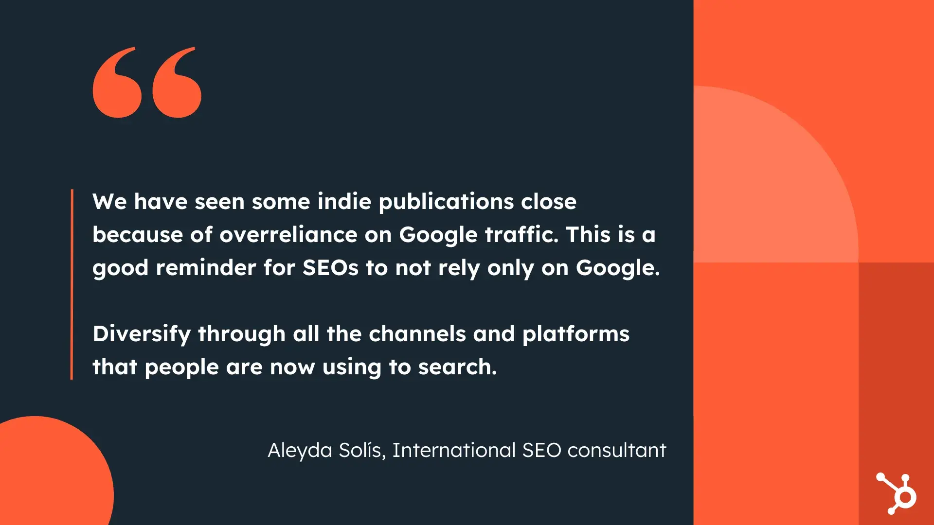 “We have seen some indie publications close because of overreliance on Google traffic. This is a good reminder for SEOs to not rely only on Google. Diversify through all the channels and platforms that people are now using to search.”—Aleyda Solís, International SEO consultant