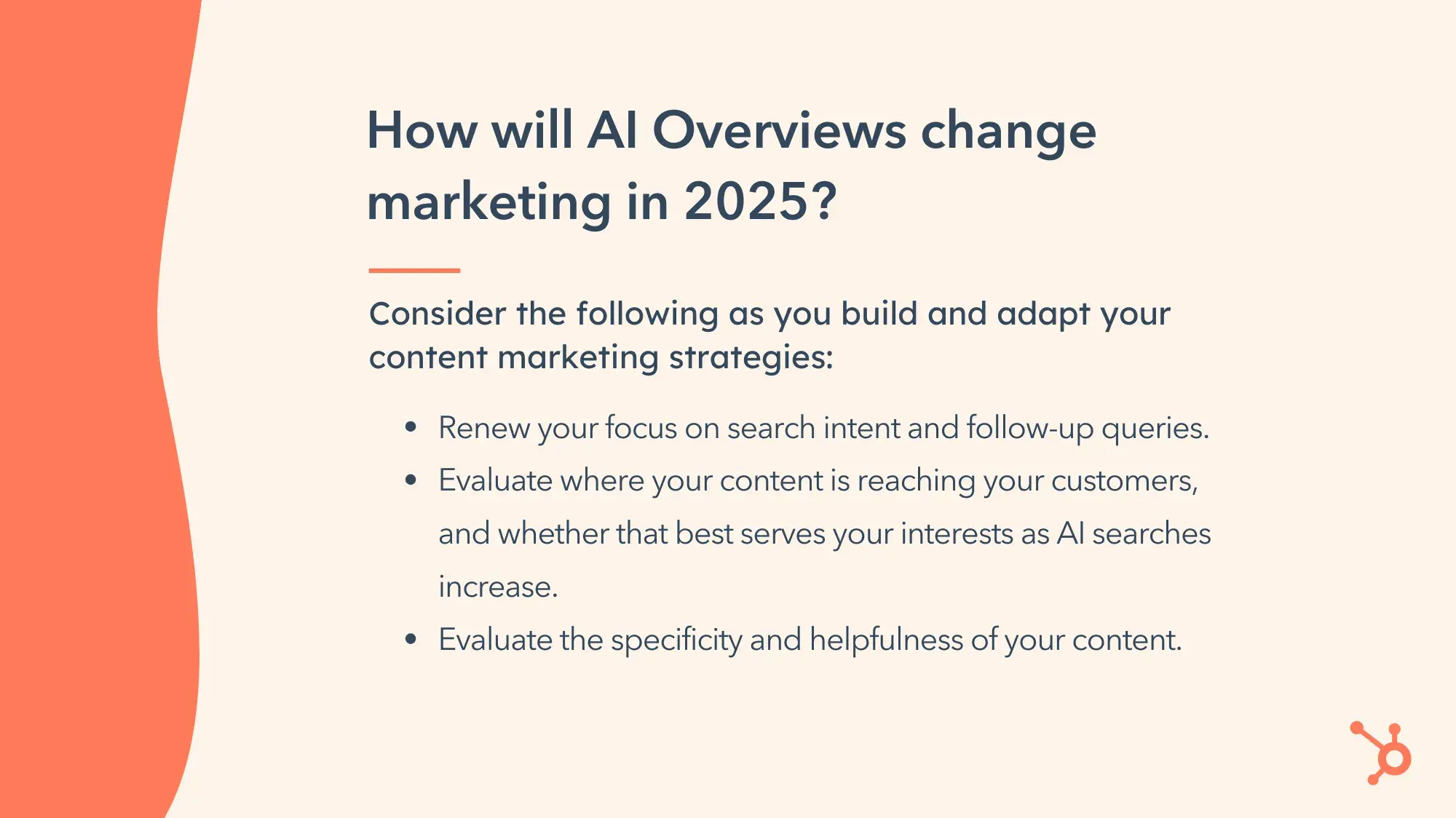 How will AI Overviews change marketing in 2025? Consider the following as you build and adapt your content marketing strategies: Renew your focus on search intent and follow-up queries. Evaluate where your content is reaching your customers, and whether that best serves your interests as AI searches increase. Evaluate the specificity and helpfulness of your content.