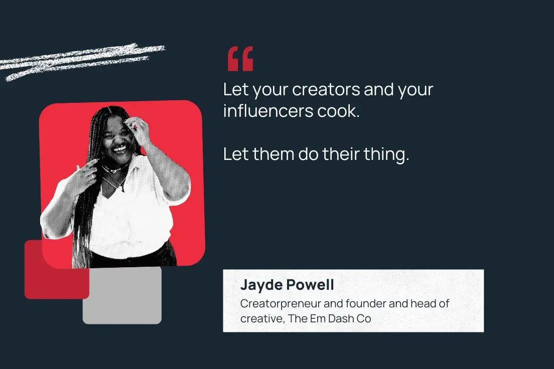 “let your creators and your influencers cook. let them do their thing.” —jayde powell, creatorpreneur and founder and head of creative, the em dash co