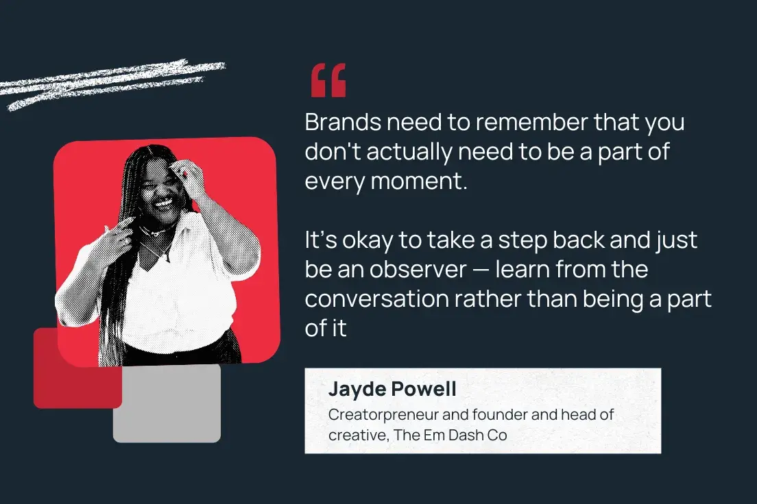 “brands need to remember that you don't actually need to be a part of every moment. it’s okay to take a step back and just be an observer — learn from the conversation rather than being a part of it.” —jayde powell, creatorpreneur and founder and head of creative, the em dash co