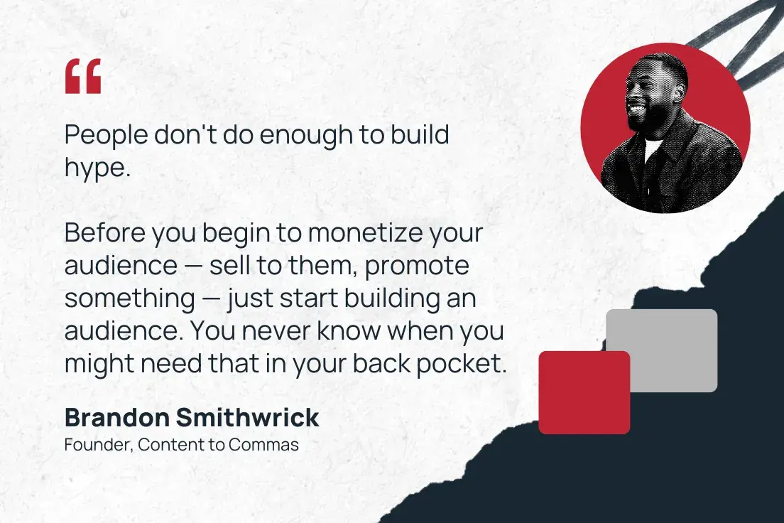 “people don't do enough to build hype. before you begin to monetize your audience — sell to them, promote something — just start building an audience. you never know when you might need that in your back pocket.”  —brandon smithwrick, founder, content to commas