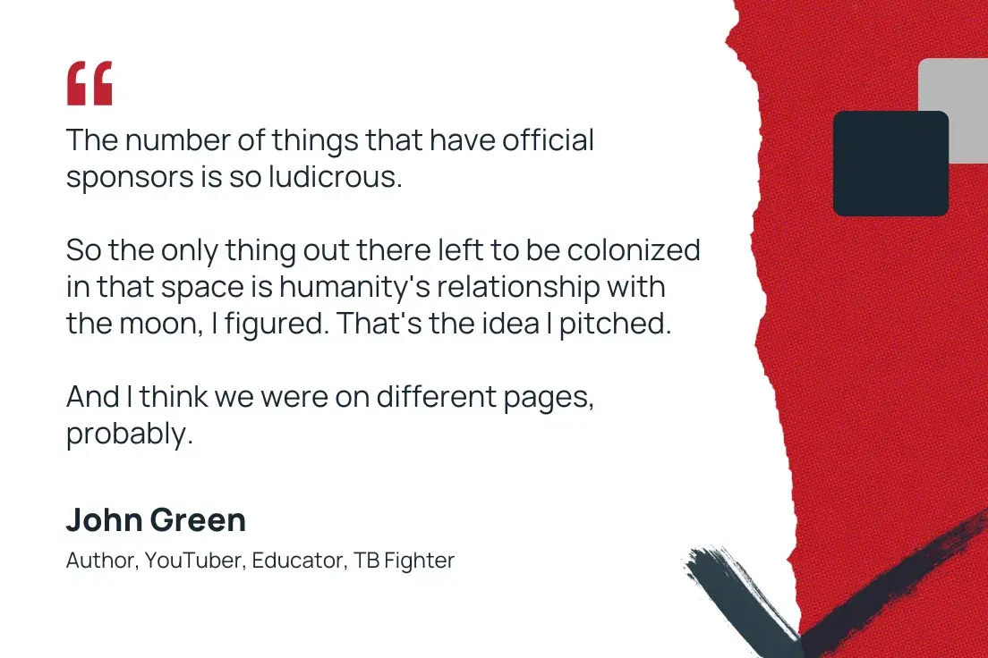 “the number of things that have official sponsors is so ludicrous. so the only thing out there left to be colonized in that space is humanity’s relationship with the moon, i figured. that’s the idea i pitched. and i think we were on different pages, probably.” —john green